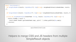 object StaticContent {
def mergeCssHeaders(results: SimpleResult*): Seq[String] = mergeHeaderValues(cssHeaderName, results:
_*)

def mergeJsHeaders(results: SimpleResult*): Seq[String] = mergeHeaderValues(jsHeaderName, results:_*)

private def mergeHeaderValues(headerName: String, results: SimpleResult*): Seq[String] = {
results.flatMap { result =>
result.header.headers.get(headerName).map(_.split(",").toSeq).getOrElse(Seq.empty)
}.distinct
}
}

app/ui/StaticContent.scala

Helpers to merge CSS and JS headers from multiple
SimpleResult objects

 