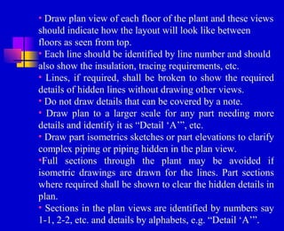 • Draw plan view of each floor of the plant and these views
should indicate how the layout will look like between
floors as seen from top.
• Each line should be identified by line number and should
also show the insulation, tracing requirements, etc.
• Lines, if required, shall be broken to show the required
details of hidden lines without drawing other views.
• Do not draw details that can be covered by a note.
• Draw plan to a larger scale for any part needing more
details and identify it as “Detail ‘A’”, etc.
• Draw part isometrics sketches or part elevations to clarify
complex piping or piping hidden in the plan view.
•Full sections through the plant may be avoided if
isometric drawings are drawn for the lines. Part sections
where required shall be shown to clear the hidden details in
plan.
• Sections in the plan views are identified by numbers say
1-1, 2-2, etc. and details by alphabets, e.g. “Detail ‘A’”.
 