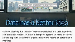 What is Machine Learning
Machine Learning is a subset of Artificial Intelligence that uses algorithms
and statistical models to allow a computer system to make decisions
around a specific task without explicit instructions; relying on patterns and
inference
 