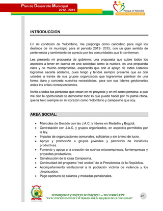 Plan de Desarrollo Municipal
                          2012 - 2015




     INTRODUCCION


     En mi condición de Yolombino, me propongo como candidato para regir los
     destinos de mi municipio para el periodo 2012- 2015, con un gran sentido de
     pertenencia y sentimiento de aprecio por las comunidades que lo conforman.

     Les presento mi propuesta de gobierno; una propuesta que cubre todos los
     aspectos a tener en cuenta en una sociedad como la nuestra, es una propuesta
     clara y de mucho compromiso, esperando que con el apoyo de todos Ustedes
     logremos sacarla adelante, pues tengo y tendré siempre presente que es con
     ustedes a través de sus grupos organizados que lograremos plantear de una
     forma clara y concreta nuestras necesidades, para con sus líderes gestionarlas
     antes los entes correspondientes.

     Invito a todas las personas que crean en mi proyecto y en mí como persona; a que
     me den la oportunidad de demostrar todo lo que puedo hacer por mi patria chica,
     que la llevo siempre en mi corazón como Yolombino y campesino que soy.



     AREA SOCIAL:

           Miércoles de Gestión con las J.A.C. y líderes en Medellín y Bogotá.
           Contratación con J.A.C. y grupos organizados, en aspectos permitidos por
            la ley.
           Impulso de organizaciones comunales, solidarias y sin ánimo de lucro.
           Apoyo y promoción a grupos juveniles y patrocinio de iniciativas
            productivas.
           Fomento y apoyo a la creación de nuevas microempresas, famiempresas y
            proyectos productivos.
           Construcción de la casa Campesina.
           Continuidad del programa “red unidos” de la Presidencia de la República.
           Acompañamiento institucional a la población víctima de violencia y los
            desplazados.
           Pago oportuno de salarios y mesadas pensionales.




                    HONORABLE CONCEJO MUNICIPAL – YOLOMBÓ ANT.                           27
                “EN EL CONCEJO SE PIENSA Y SE TRABAJA POR EL PROGRESO DE LA COMUNIDAD”
 