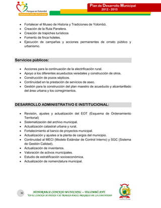 Plan de Desarrollo Municipal
                                                                      2012 - 2015




       Fortalecer el Museo de Historia y Tradiciones de Yolombó.
       Creación de la Ruta Panelera.
       Creación de trapiches turísticos
       Fomento de finca hoteles.
       Ejecución de campañas y acciones permanentes de ornato público y
        urbanismo.



Servicios públicos:

       Acciones para la continuación de la electrificación rural.
       Apoyo a los diferentes acueductos veredales y construcción de otros.
       Construcción de pozos sépticos.
       Continuidad en la prestación de servicios de aseo.
       Gestión para la construcción del plan maestro de acueducto y alcantarillado
        del área urbana y los corregimientos.



DESARROLLO ADMINISTRATIVO E INSTITUCIONAL:

       Revisión, ajustes y actualización del EOT (Esquema de Ordenamiento
        Territorial)
       Sistematización del archivo municipal.
       Actualización catastral urbana y rural.
       Fortalecimiento al banco de proyectos municipal.
       Actualización y ajustes a la planta de cargos del municipio.
       Continuidad al MECI (Modelo Estándar de Control Interno) y SGC (Sistema
        de Gestión Calidad).
       Actualización de inventarios.
       Valoración de activos municipales.
       Estudio de estratificación socioeconómica.
       Actualización de nomenclatura municipal.




   32         HONORABLE CONCEJO MUNICIPAL – YOLOMBÓ ANT.
          “EN EL CONCEJO SE PIENSA Y SE TRABAJA POR EL PROGRESO DE LA COMUNIDAD
 