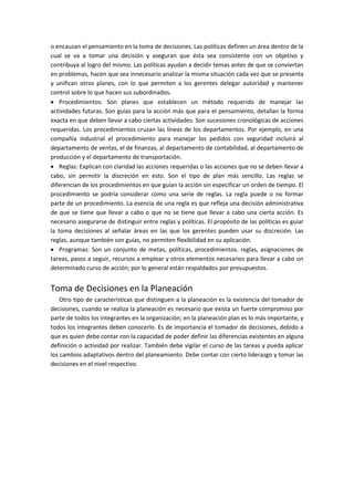 o encauzan el pensamiento en la toma de decisiones. Las políticas definen un área dentro de la
cual se va a tomar una decisión y aseguran que ésta sea consistente con un objetivo y
contribuya al logro del mismo. Las políticas ayudan a decidir temas antes de que se conviertan
en problemas, hacen que sea innecesario analizar la misma situación cada vez que se presenta
y unifican otros planes, con lo que permiten a los gerentes delegar autoridad y mantener
control sobre lo que hacen sus subordinados.
 Procedimientos: Son planes que establecen un método requerido de manejar las
actividades futuras. Son guías para la acción más que para el pensamiento, detallan la forma
exacta en que deben llevar a cabo ciertas actividades. Son sucesiones cronológicas de acciones
requeridas. Los procedimientos cruzan las líneas de los departamentos. Por ejemplo, en una
compañía industrial el procedimiento para manejar los pedidos con seguridad incluirá al
departamento de ventas, el de finanzas, al departamento de contabilidad, al departamento de
producción y el departamento de transportación.
 Reglas: Explican con claridad las acciones requeridas o las acciones que no se deben llevar a
cabo, sin permitir la discreción en esto. Son el tipo de plan más sencillo. Las reglas se
diferencian de los procedimientos en que guían la acción sin especificar un orden de tiempo. El
procedimiento se podría considerar como una serie de reglas. La regla puede o no formar
parte de un procedimiento. La esencia de una regla es que refleja una decisión administrativa
de que se tiene que llevar a cabo o que no se tiene que llevar a cabo una cierta acción. Es
necesario asegurarse de distinguir entre reglas y políticas. El propósito de las políticas es guiar
la toma decisiones al señalar áreas en las que los gerentes pueden usar su discreción. Las
reglas, aunque también son guías, no permiten flexibilidad en su aplicación.
 Programas: Son un conjunto de metas, políticas, procedimientos. reglas, asignaciones de
tareas, pasos a seguir, recursos a emplear y otros elementos necesarios para llevar a cabo un
determinado curso de acción; por lo general están respaldados por presupuestos.
Toma de Decisiones en la Planeación
Otro tipo de características que distinguen a la planeación es la existencia del tomador de
decisiones, cuando se realiza la planeación es necesario que exista un fuerte compromiso por
parte de todos los integrantes en la organización; en la planeación plan es lo más importante, y
todos los integrantes deben conocerlo. Es de importancia el tomador de decisiones, debido a
que es quien debe contar con la capacidad de poder definir las diferencias existentes en alguna
definición o actividad por realizar. También debe vigilar el curso de las tareas y pueda aplicar
los cambios adaptativos dentro del planeamiento. Debe contar con cierto liderazgo y tomar las
decisiones en el nivel respectivo.
 