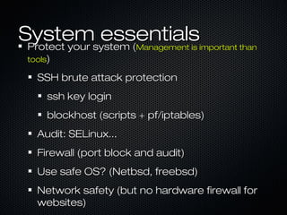 Systemsystem (
 Protect your
              essentialsManagement is important than
 tools)

   SSH brute attack protection
      ssh key login
      blockhost (scripts + pf/iptables)
   Audit: SELinux...
   Firewall (port block and audit)
   Use safe OS? (Netbsd, freebsd)
   Network safety (but no hardware firewall for
   websites)
 