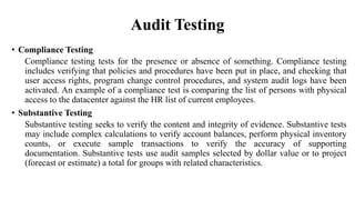 Audit Testing
• Compliance Testing
Compliance testing tests for the presence or absence of something. Compliance testing
includes verifying that policies and procedures have been put in place, and checking that
user access rights, program change control procedures, and system audit logs have been
activated. An example of a compliance test is comparing the list of persons with physical
access to the datacenter against the HR list of current employees.
• Substantive Testing
Substantive testing seeks to verify the content and integrity of evidence. Substantive tests
may include complex calculations to verify account balances, perform physical inventory
counts, or execute sample transactions to verify the accuracy of supporting
documentation. Substantive tests use audit samples selected by dollar value or to project
(forecast or estimate) a total for groups with related characteristics.
 