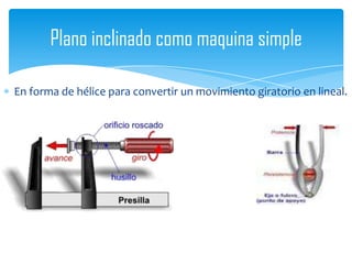 En forma de hélice para convertir un movimiento giratorio en lineal.
Plano inclinado como maquina simple
 