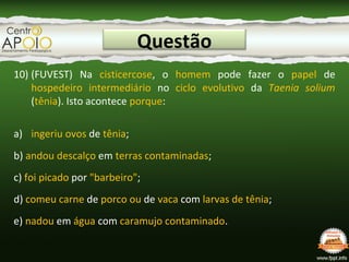 Questão
10) (FUVEST) Na cisticercose, o homem pode fazer o papel de
hospedeiro intermediário no ciclo evolutivo da Taenia solium
(tênia). Isto acontece porque:
a) ingeriu ovos de tênia;
b) andou descalço em terras contaminadas;
c) foi picado por "barbeiro";
d) comeu carne de porco ou de vaca com larvas de tênia;
e) nadou em água com caramujo contaminado.
 