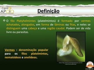  O filo Platyhelmintes (platelmintos) é formado por vermes
achatados, alongados, em forma de lâminas ou fitas, e neles se
distinguem uma cabeça e uma região caudal. Podem ser de vida
livre ou parasitas.
DefiniçãoDefinição
Vermes : denominação popular
para os filos platelmintos,
nematódeos e anelídeos.
Fonte: http://www.presenteparahomem.com.br/
o-que-sao-as-planarias/
 