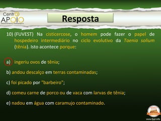 Resposta
10) (FUVEST) Na cisticercose, o homem pode fazer o papel de
hospedeiro intermediário no ciclo evolutivo da Taenia solium
(tênia). Isto acontece porque:
a) ingeriu ovos de tênia;
b) andou descalço em terras contaminadas;
c) foi picado por "barbeiro";
d) comeu carne de porco ou de vaca com larvas de tênia;
e) nadou em água com caramujo contaminado.
 
