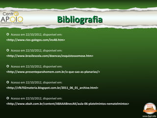 BibliografiaBibliografia
 Acesso em 22/10/2012, disponível em:
<http://www.rios-galegos.com/ins48.htm>
 Acesso em 22/10/2012, disponível em:
<http://www.brasilescola.com/doencas/esquistossomose.htm>
 Acesso em 22/10/2012, disponível em:
<http://www.presenteparahomem.com.br/o-que-sao-as-planarias/>
 Acesso em 22/10/2012, disponível em:
<http://cfb702materia.blogspot.com.br/2011_06_01_archive.html>
 Acesso em 22/10/2012, disponível em:
<http://www.ebah.com.br/content/ABAAABnecAK/aula-06-platelmintos-nematelmintos>
 