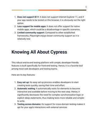 3
1.​ Does not support IE11: It does not support Internet Explorer 11, and if
your app needs to be tested on this browser, it is obviously not the right
option.
2.​ Less support for mobile apps: It does not offer support for native
mobile apps, which could be a disadvantage in specific scenarios.
3.​ Limited community support: Compared to other established
frameworks, Playwright enjoys lesser community support as it is
relatively new
Knowing All About Cypress
This robust end-to-end testing platform with simple, developer-friendly
features is built specifically for front-end testing. Hence, it is a favorite tool
among most web developers and testing teams.
Here are its key features:
1.​ Easy set-up: Its easy set-up process enables developers to start
creating tests quickly, saving their time and effort.
2.​ Automatic waiting: It automatically waits for elements to become
interactive and available before moving to the next step. Hence, it
significantly decreases the need for complex synchronization logic or
explicit sleep statements, thus making tests more reliable and simpler
to write.
3.​ Testing across domains: Its support for cross-domain testing makes it
apt for your app’s interactions with external services
 