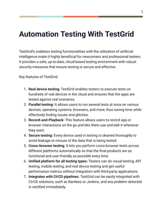 5
Automation Testing With TestGrid
TestGrid’s codeless testing functionalities with the utilization of artificial
intelligence make it highly beneficial for newcomers and professional testers.
It provides a safe, up-to-date, cloud-based testing environment with robust
security measures that ensure testing is secure and effective.
Key features of TestGrid:
1.​ Real device testing: TestGrid enables testers to execute tests on
hundreds of real devices in the cloud and ensures that the apps are
tested against real scenarios.
2.​ Parallel testing: It allows users to run several tests at once on various
devices, operating systems, browsers, and more, thus saving time while
effectively finding issues and glitches.
3.​ Record-and-Playback: This feature allows users to record app or
browser interactions on the go and lets them use and edit it whenever
they want.
4.​ Secure testing: Every device used in testing is cleaned thoroughly to
avoid leakage or misuse of the data that is being tested.
5.​ Cross-browser testing: It lets you perform cross-browser tests across
different platforms automatically so that the final products are as
functional and user-friendly as possible every time.
6.​ Unified platform for all testing types: Testers can do visual testing, API
testing, mobile testing, and real device testing and get useful
performance metrics without integration with third-party applications.
7.​ Integrates with CI/CD pipelines: TestGrid can be easily integrated with
CI/CD solutions, such as Bamboo or Jenkins, and any problem detected
is rectified immediately.
 