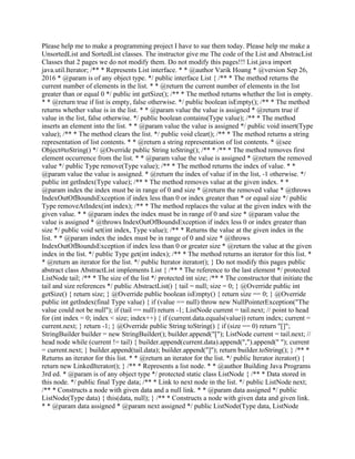 Please help me to make a programming project I have to sue them today. Please help me make a
UnsortedList and SortedList classes. The instructor give me The code of the List and AbstracList
Classes that 2 pages we do not modify them. Do not modify this pages!!! List.java import
java.util.Iterator; /** * Represents List interface. * * @author Varik Hoang * @version Sep 26,
2016 * @param is of any object type. */ public interface List { /** * The method returns the
current number of elements in the list. * * @return the current number of elements in the list
greater than or equal 0 */ public int getSize(); /** * The method returns whether the list is empty.
* * @return true if list is empty, false otherwise. */ public boolean isEmpty(); /** * The method
returns whether value is in the list. * * @param value the value is assigned * @return true if
value in the list, false otherwise. */ public boolean contains(Type value); /** * The method
inserts an element into the list. * * @param value the value is assigned */ public void insert(Type
value); /** * The method clears the list. */ public void clear(); /** * The method returns a string
representation of list contents. * * @return a string representation of list contents. * @see
Object#toString() */ @Override public String toString(); /** * /** * The method removes first
element occurrence from the list. * * @param value the value is assigned * @return the removed
value */ public Type remove(Type value); /** * The method returns the index of value. * *
@param value the value is assigned. * @return the index of value if in the list, -1 otherwise. */
public int getIndex(Type value); /** * The method removes value at the given index. * *
@param index the index must be in range of 0 and size * @return the removed value * @throws
IndexOutOfBoundsException if index less than 0 or index greater than * or equal size */ public
Type removeAtIndex(int index); /** * The method replaces the value at the given index with the
given value. * * @param index the index must be in range of 0 and size * @param value the
value is assigned * @throws IndexOutOfBoundsException if index less 0 or index greater than
size */ public void set(int index, Type value); /** * Returns the value at the given index in the
list. * * @param index the index must be in range of 0 and size * @throws
IndexOutOfBoundsException if index less than 0 or greater size * @return the value at the given
index in the list. */ public Type get(int index); /** * The method returns an iterator for this list. *
* @return an iterator for the list. */ public Iterator iterator(); } Do not modify this pages public
abstract class AbstractList implements List { /** * The reference to the last element */ protected
ListNode tail; /** * The size of the list */ protected int size; /** * The constructor that initiate the
tail and size references */ public AbstractList() { tail = null; size = 0; } @Override public int
getSize() { return size; } @Override public boolean isEmpty() { return size == 0; } @Override
public int getIndex(final Type value) { if (value == null) throw new NullPointerException("The
value could not be null"); if (tail == null) return -1; ListNode current = tail.next; // point to head
for (int index = 0; index < size; index++) { if (current.data.equals(value)) return index; current =
current.next; } return -1; } @Override public String toString() { if (size == 0) return "[]";
StringBuilder builder = new StringBuilder(); builder.append("["); ListNode current = tail.next; //
head node while (current != tail) { builder.append(current.data).append(",").append(" "); current
= current.next; } builder.append(tail.data); builder.append("]"); return builder.toString(); } /** *
Returns an iterator for this list. * * @return an iterator for the list. */ public Iterator iterator() {
return new LinkedIterator(); } /** * Represents a list node. * * @author Building Java Programs
3rd ed. * @param is of any object type */ protected static class ListNode { /** * Data stored in
this node. */ public final Type data; /** * Link to next node in the list. */ public ListNode next;
/** * Constructs a node with given data and a null link. * * @param data assigned */ public
ListNode(Type data) { this(data, null); } /** * Constructs a node with given data and given link.
* * @param data assigned * @param next assigned */ public ListNode(Type data, ListNode
 