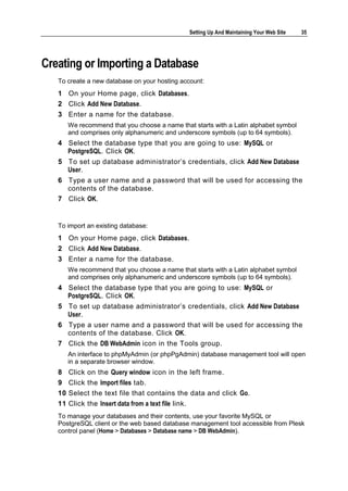 Setting Up And Maintaining Your Web Site   35




Creating or Importing a Database
   To create a new database on your hosting account:
   1 On your Home page, click Databases.
   2 Click Add New Database.
   3 Enter a name for the database.
        We recommend that you choose a name that starts with a Latin alphabet symbol
        and comprises only alphanumeric and underscore symbols (up to 64 symbols).
   4 Select the database type that you are going to use: MySQL or
     PostgreSQL. Click OK.
   5 To set up database administrator‘s credentials, click Add New Database
     User.
   6 Type a user name and a password that will be used for accessing the
     contents of the database.
   7 Click OK.


   To import an existing database:
   1 On your Home page, click Databases.
   2 Click Add New Database.
   3 Enter a name for the database.
        We recommend that you choose a name that starts with a Latin alphabet symbol
        and comprises only alphanumeric and underscore symbols (up to 64 symbols).
   4 Select the database type that you are going to use: MySQL or
     PostgreSQL. Click OK.
   5 To set up database administrator‘s credentials, click Add New Database
     User.
   6 Type a user name and a password that will be used for accessing the
     contents of the database. Click OK.
   7 Click the DB WebAdmin icon in the Tools group.
        An interface to phpMyAdmin (or phpPgAdmin) database management tool will open
        in a separate browser window.
   8    Click on the Query window icon in the left frame.
   9    Click the Import files tab.
   10   Select the text file that contains the data and click Go.
   11   Click the Insert data from a text file link.
   To manage your databases and their contents, use your favorite MySQL or
   PostgreSQL client or the web based database management tool accessible from Plesk
   control panel (Home > Databases > Database name > DB WebAdmin).
 
