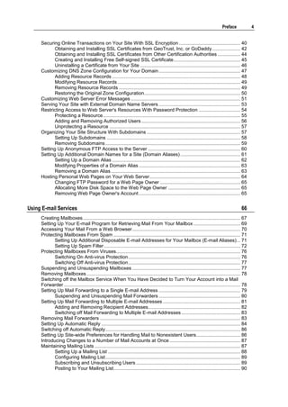 Preface              4


     Securing Online Transactions on Your Site With SSL Encryption .............................................. 40
            Obtaining and Installing SSL Certificates from GeoTrust, Inc. or GoDaddy ..................... 42
            Obtaining and Installing SSL Certificates from Other Certification Authorities ................. 44
            Creating and Installing Free Self-signed SSL Certificate .................................................. 45
            Uninstalling a Certificate from Your Site ........................................................................... 46
     Customizing DNS Zone Configuration for Your Domain ............................................................. 47
            Adding Resource Records ................................................................................................ 48
            Modifying Resource Records ............................................................................................ 49
            Removing Resource Records ........................................................................................... 49
            Restoring the Original Zone Configuration ........................................................................ 50
     Customizing Web Server Error Messages .................................................................................. 51
     Serving Your Site with External Domain Name Servers ............................................................. 53
     Restricting Access to Web Server's Resources With Password Protection ............................... 54
            Protecting a Resource ....................................................................................................... 55
            Adding and Removing Authorized Users .......................................................................... 56
            Unprotecting a Resource .................................................................................................. 57
     Organizing Your Site Structure With Subdomains ...................................................................... 57
            Setting Up Subdomains .................................................................................................... 58
            Removing Subdomains ..................................................................................................... 59
     Setting Up Anonymous FTP Access to the Server ..................................................................... 60
     Setting Up Additional Domain Names for a Site (Domain Aliases) ............................................. 61
            Setting Up a Domain Alias ................................................................................................ 62
            Modifying Properties of a Domain Alias ............................................................................ 63
            Removing a Domain Alias ................................................................................................. 63
     Hosting Personal Web Pages on Your Web Server .................................................................... 64
            Changing FTP Password for a Web Page Owner ............................................................ 65
            Allocating More Disk Space to the Web Page Owner ...................................................... 65
            Removing Web Page Owner's Account ............................................................................ 65


Using E-mail Services                                                                                                                             66
     Creating Mailboxes ...................................................................................................................... 67
     Setting Up Your E-mail Program for Retrieving Mail From Your Mailbox ................................... 69
     Accessing Your Mail From a Web Browser ................................................................................. 70
     Protecting Mailboxes From Spam ............................................................................................... 71
            Setting Up Additional Disposable E-mail Addresses for Your Mailbox (E-mail Aliases)... 71
            Setting Up Spam Filter ...................................................................................................... 72
     Protecting Mailboxes From Viruses ............................................................................................. 76
            Switching On Anti-virus Protection .................................................................................... 76
            Switching Off Anti-virus Protection .................................................................................... 77
     Suspending and Unsuspending Mailboxes ................................................................................. 77
     Removing Mailboxes ................................................................................................................... 78
     Switching off the Mailbox Service When You Have Decided to Turn Your Account into a Mail
     Forwarder .................................................................................................................................... 78
     Setting Up Mail Forwarding to a Single E-mail Address ............................................................. 79
            Suspending and Unsuspending Mail Forwarders ............................................................. 80
     Setting Up Mail Forwarding to Multiple E-mail Addresses .......................................................... 81
            Adding and Removing Recipient Addresses ..................................................................... 82
            Switching off Mail Forwarding to Multiple E-mail Addresses ............................................ 83
     Removing Mail Forwarders ......................................................................................................... 83
     Setting Up Automatic Reply ........................................................................................................ 84
     Switching off Automatic Reply ..................................................................................................... 86
     Setting Up Site-wide Preferences for Handling Mail to Nonexistent Users................................. 86
     Introducing Changes to a Number of Mail Accounts at Once ..................................................... 87
     Maintaining Mailing Lists ............................................................................................................. 87
            Setting Up a Mailing List ................................................................................................... 88
            Configuring Mailing List ..................................................................................................... 89
            Subscribing and Unsubscribing Users .............................................................................. 89
            Posting to Your Mailing List ............................................................................................... 90
 