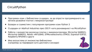 Plovdiv Game Jam 2024, Леон Анави
CircuitPython
 Програмен език с библиотеки създаден, за да опрости програмирането на
евтини развойни платки с микроконтролери
 Базиран и съвместим с популярния програмен език Python 3
 Създаден от Adafruit Industries през 2017г като разновидност на MicroPython
 Работи с множество различни платки с микроконтролери: Microchip SAMD21,
Microchip SAMD51, Nordic nRF52840, STMicroelectronics STM32, Espressif ESP32,
Raspberry RP2040 и други
 Има екосистема от множество библиотеки
(например за периферия като дисплей и сензори)
 