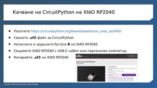 Plovdiv Game Jam 2024, Леон Анави
Качване на CircuitPython на XIAO RP2040
 Посетете https://circuitpython.org/board/seeeduino_xiao_rp2040/
 Свалете .uf2 файл за CircuitPython
 Натиснете и задръжте бутона B на XIAO RP2040
 Свържете XIAO RP2040 с USB-C кабел към персонален компютър
 Копирайте .uf2 на XIAO RP2040
 