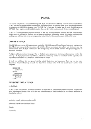 PL/SQL

This section will provide a basic understanding of PL/SQL. This document will briefly cover the main concepts behind
PL/SQL and provide brief examples illustrating the important facets of the language. Most of the information contained
in this section is DIRECTLY extracted from ``PL/SQL User's Guide and Reference'' and all credit should be given to
ORACLE. If you require more detailed information than provided in this section, consult the above stated manual.

PL/SQL is Oracle's procedural language extension to SQL, the relational database language. PL/SQL fully integrates
modern software engineering features such as data encapsulation, information hiding, overloading, and exception
handling, and so brings state-of-the-art programming to the ORACLE Server and a variety of ORACLE tools.


Overview of PL/SQL
With PL/SQL, you can use SQL statements to manipulate ORACLE data and flow-of-control statements to process the
data. Moreover, you can declare constants and variables, define subprograms (procedures and functions), and trap
runtime errors. Thus, PL/SQL combines the data manipulating power of SQL with the data processing power of
procedural languages.

PL/SQL is a block-structured language. That is, the basic units (procedures, functions, and anonymous blocks) that
make up a PL/SQL program are logical blocks, which can contain any number of nested sub-blocks. Typically, each
logical block corresponds to a problem or subproblem to be solved.

A block (or sub-block) lets you group logically related declarations and statements. That way you can place
declarations close to where they are used. The declarations are local to the block and cease to exist when the block
completes.

       [DECLARE
         -- declarations]
       BEGIN
         -- statements
       [EXCEPTION
         -- handlers]
       END;

FUNDAMENTALS of PL/SQL
Lexical Units

PL/SQL is not case-sensitive, so lower-case letters are equivalent to corresponding upper-case letters except within
string and character literals. A line of PL/SQL text contains groups of characters known as lexical units, which can be
classified as follows:



•delimiters (simple and compound symbols)

•identifiers, which include reserved words

•literals

•comments




                                                                                                                     1
 
