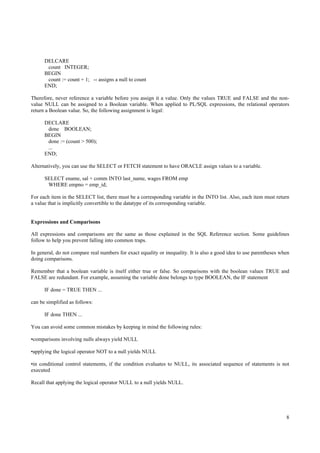 DELCARE
       count INTEGER;
      BEGIN
       count := count + 1; -- assigns a null to count
      END;

Therefore, never reference a variable before you assign it a value. Only the values TRUE and FALSE and the non-
value NULL can be assigned to a Boolean variable. When applied to PL/SQL expressions, the relational operators
return a Boolean value. So, the following assignment is legal:

      DECLARE
       done BOOLEAN;
      BEGIN
       done := (count > 500);
       ...
      END;

Alternatively, you can use the SELECT or FETCH statement to have ORACLE assign values to a variable.

      SELECT ename, sal + comm INTO last_name, wages FROM emp
       WHERE empno = emp_id;

For each item in the SELECT list, there must be a corresponding variable in the INTO list. Also, each item must return
a value that is implicitly convertible to the datatype of its corresponding variable.


Expressions and Comparisons

All expressions and comparisons are the same as those explained in the SQL Reference section. Some guidelines
follow to help you prevent falling into common traps.

In general, do not compare real numbers for exact equality or inequality. It is also a good idea to use parentheses when
doing comparisons.

Remember that a boolean variable is itself either true or false. So comparisons with the boolean values TRUE and
FALSE are redundant. For example, assuming the variable done belongs to type BOOLEAN, the IF statement

      IF done = TRUE THEN ...

can be simplified as follows:

      IF done THEN ...

You can avoid some common mistakes by keeping in mind the following rules:

•comparisons involving nulls always yield NULL

•applying the logical operator NOT to a null yields NULL

•in conditional control statements, if the condition evaluates to NULL, its associated sequence of statements is not
executed

Recall that applying the logical operator NULL to a null yields NULL.




                                                                                                                      8
 