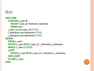 BAD
DECLARE
CURSOR c_user IS
SELECT user_id, firstname, lastname
FROM user;
l_user_id user.user_id%TYPE;
l_firstname user.firstname%TYPE;
l_lastname user.lastname%TYPE;
BEGIN
OPEN c_user;
FETCH c_user INTO l_user_id, l_firstname, l_lastname;
WHILE c_user%FOUND
LOOP
FETCH c_user INTO l_user_id, l_firstname, l_lastname;
END LOOP;
CLOSE c_user;
END;
 
