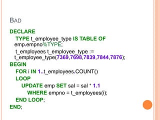 BAD
DECLARE
TYPE t_employee_type IS TABLE OF
emp.empno%TYPE;
t_employees t_employee_type :=
t_employee_type(7369,7698,7839,7844,7876);
BEGIN
FOR i IN 1..t_employees.COUNT()
LOOP
UPDATE emp SET sal = sal * 1.1
WHERE empno = t_employees(i);
END LOOP;
END;
 