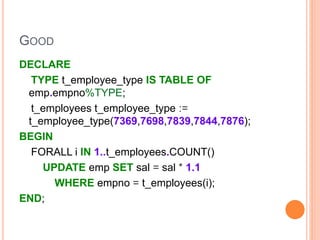 GOOD
DECLARE
TYPE t_employee_type IS TABLE OF
emp.empno%TYPE;
t_employees t_employee_type :=
t_employee_type(7369,7698,7839,7844,7876);
BEGIN
FORALL i IN 1..t_employees.COUNT()
UPDATE emp SET sal = sal * 1.1
WHERE empno = t_employees(i);
END;
 