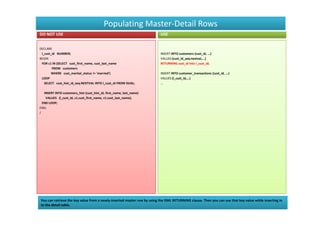 Populating Master-Detail Rows
DO NOT USE                                                               USE


DECLARE
 l_cust_id NUMBER;                                                       INSERT INTO customers (cust_id, ...)
BEGIN                                                                    VALUES (cust_id_seq.nextval,...)
 FOR c1 IN (SELECT cust_first_name, cust_last_name                       RETURNING cust_id into l_cust_id;
        FROM customers
       WHERE cust_marital_status != 'married')                           INSERT INTO customer_transactions (cust_id, ...)
 LOOP                                                                    VALUES (l_cust_id,...)
   SELECT cust_hist_id_seq.NEXTVAL INTO l_cust_id FROM DUAL;             ...

   INSERT INTO customers_hist (cust_hist_id, first_name, last_name)
    VALUES (l_cust_id, c1.cust_first_name, c1.cust_last_name);
  END LOOP;
END;
/




You can retrieve the key value from a newly-inserted master row by using the DML RETURNING clause. Then you can use that key value while inserting in
to the detail table.
 