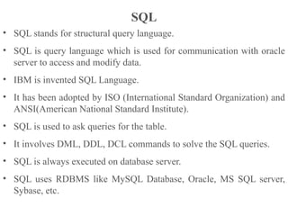 SQL
• SQL stands for structural query language.
• SQL is query language which is used for communication with oracle
server to access and modify data.
• IBM is invented SQL Language.
• It has been adopted by ISO (International Standard Organization) and
ANSI(American National Standard Institute).
• SQL is used to ask queries for the table.
• It involves DML, DDL, DCL commands to solve the SQL queries.
• SQL is always executed on database server.
• SQL uses RDBMS like MySQL Database, Oracle, MS SQL server,
Sybase, etc.
 