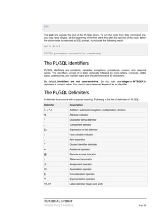 TUTORIALSPOINT
Simply Easy Learning Page 14
END;
/
The end; line signals the end of the PL/SQL block. To run the code from SQL command line,
you may need to type / at the beginning of the first blank line after the last line of the code. When
the above code is executed at SQL prompt, it produces the following result:
Hello World
PL/SQL procedure successfully completed.
The PL/SQL Identifiers
PL/SQL identifiers are constants, variables, exceptions, procedures, cursors, and reserved
words. The identifiers consist of a letter optionally followed by more letters, numerals, dollar
signs, underscores, and number signs and should not exceed 30 characters.
By default, identifiers are not case-sensitive. So you can use integer or INTEGER to
represent a numeric value. You cannot use a reserved keyword as an identifier.
The PL/SQL Delimiters
A delimiter is a symbol with a special meaning. Following is the list of delimiters in PL/SQL:
Delimiter Description
+, -, *, / Addition, subtraction/negation, multiplication, division
% Attribute indicator
' Character string delimiter
. Component selector
(,) Expression or list delimiter
: Host variable indicator
, Item separator
" Quoted identifier delimiter
= Relational operator
@ Remote access indicator
; Statement terminator
:= Assignment operator
=> Association operator
|| Concatenation operator
** Exponentiation operator
<<, >> Label delimiter (begin and end)
 