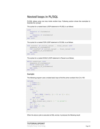 TUTORIALSPOINT
Simply Easy Learning Page 49
Nested loops in PL/SQL
PL/SQL allows using one loop inside another loop. Following section shows few examples to
illustrate the concept.
The syntax for a nested basic LOOP statement in PL/SQL is as follows:
LOOP
Sequence of statements1
LOOP
Sequence of statements2
END LOOP;
END LOOP;
The syntax for a nested FOR LOOP statement in PL/SQL is as follows:
FOR counter1 IN initial_value1 .. final_value1 LOOP
sequence_of_statements1
FOR counter2 IN initial_value2 .. final_value2 LOOP
sequence_of_statements2
END LOOP;
END LOOP;
The syntax for a nested WHILE LOOP statement in Pascal is as follows:
WHILE condition1 LOOP
sequence_of_statements1
WHILE condition2 LOOP
sequence_of_statements2
END LOOP;
END LOOP;
Example:
The following program uses a nested basic loop to find the prime numbers from 2 to 100:
DECLARE
i number(3);
j number(3);
BEGIN
i := 2;
LOOP
j:= 2;
LOOP
exit WHEN ((mod(i, j) = 0) or (j = i));
j := j +1;
END LOOP;
IF (j = i ) THEN
dbms_output.put_line(i || ' is prime');
END IF;
i := i + 1;
exit WHEN i = 50;
END LOOP;
END;
/
When the above code is executed at SQL prompt, it produces the following result:
 