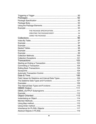 iii
Triggering a Trigger ................................................................................. 90
Packages ............................................................................... 92
Package Specification ............................................................................. 92
Package Body.......................................................................................... 93
Using the Package Elements................................................................... 93
Example:.................................................................................................. 93
THE PACKAGE SPECIFICATION:......................................................... 94
CREATING THE PACKAGE BODY: ...................................................... 94
USING THE PACKAGE:......................................................................... 95
Collections ............................................................................. 96
Index-By Table......................................................................................... 97
Example:.................................................................................................. 97
Example:.................................................................................................. 98
Nested Tables.......................................................................................... 98
Example:.................................................................................................. 99
Example:.................................................................................................. 99
Collection Methods ................................................................................ 100
Collection Exceptions ............................................................................ 101
Transactions ........................................................................ 103
Starting an Ending a Transaction........................................................... 103
Committing a Transaction...................................................................... 104
Rolling Back Transactions ..................................................................... 104
Savepoints............................................................................................. 104
Automatic Transaction Control............................................................... 105
Date & Time ......................................................................... 106
Field Values for Datetime and Interval Data Types................................ 106
The Datetime Data Types and Functions .............................................. 107
Examples:.............................................................................................. 109
The Interval Data Types and Functions................................................. 110
DBMS Output....................................................................... 111
DBMS_OUTPUT Subprograms ............................................................. 111
Example:................................................................................................ 112
Object Oriented.................................................................... 113
Instantiating an Object........................................................................... 114
Member Methods................................................................................... 114
Using Map method................................................................................. 115
Using Order method .............................................................................. 116
Inheritance for PL/SQL Objects: ............................................................ 117
Abstract Objects in PL/SQL ................................................................... 119
 