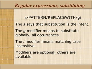 Regular expressions, substituting s/PATTERN/REPLACEWITH/gi The  s  says that substitution is the intent. The  g  modifier means to substitute globally, all occurrences. The  i  modifier means matching case insensitive. Modifiers are optional; others are available. 