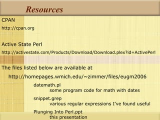 Resources CPAN http://cpan.org Active State Perl http://activestate.com/Products/Download/Download.plex?id=ActivePerl The files listed below are available at http://homepages.wmich.edu/~zimmer/files/eugm2006 datemath.pl some program code for math with dates snippet.grep various regular expressions I’ve found useful Plunging Into Perl.ppt this presentation 