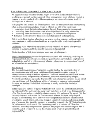 RISK & UNCERTAINTY-PROJECT RISK MANAGEMENT
An organisation may wish to evaluate a project about which there is little information
available (e.g. research and development). Often no uncertainty about whether a product, a
process, or service can be developed but considerable uncertainty about when it will be
developed and at what cost.
In all projects, time and cost are often uncertain. There are three distinct areas of uncertainty
when an organisation undertakes a project in which it has little or no experience:
• Uncertainty about the timing of project and the cash flows expected to be generated.
• Uncertainty about the direct outcomes; what the project will actually accomplish.
• Uncertainty about the side effects of the project; its unforeseen consequences.
A distinction is often drawn by decision theorists between risk and uncertainty.
Risk is applied to a situation where there are several possible outcomes and there is relevant
past experience to enable statistical evidence to be produced for predicting the possible
outcomes.
Uncertainty exists where there are several possible outcomes but there is little previous
statistical evidence to enable the possible outcomes to be predicted.
Distinction often of little importance and terms used interchangeably.
Project risk management includes the processes concerned with identifying, analysing and
responding to risk. Risk identification and risk quantification are treated as a single process
and called risk analysis or risk assessment whereas risk response development and control
are often called risk management.
Risk Analysis
This focuses the decision maker’s attention on understanding the nature and extent of
uncertainty associated with some variables used in the decision-making process. It
incorporates uncertainty in decision input data. Traditional methods to quantify risk include
standard deviations and probability distributions, simulation and sensitivity analysis.
Probability distributions are usually determined for each of uncertain variables (i.e. on rate of
return and future cash flows) plus variability of estimates as measured by the standard
deviation are obtained. Probabilistic information is usually obtained by simulation
techniques.
Suppose you have a choice of 2 projects both of which require the same initial investment,
have identical NPVs and require the same yearly cash flows to break even. If the cash inflow
of the first alternative has a probability of occurrence of 95% and that of the second 70% then
risk analysis would indicate that the first investment is better. In capital budgeting risk
analysis is almost entirely based on how well we can predict cash inflows since the initial
investment is usually known with some degree of certainty. Sensitivity analysis is a simple
way of assessing risk; it enables managers to assess how responsive the NPV is to changes in
the variables used to calculate it. The common approach is to estimate NPV based on
optimistic, most likely and pessimistic approach. The project with smallest range of NPV is
less risky. A risk avoider will choose this whereas a risk lover will go for the highest
optimistic NPV.
 