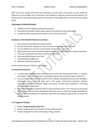 WE-IT TUTORIALS TYBSC(IT) SEM 6 PROJECT MANAGEMENT
12
302 PARANJPE UDYOG BHAVAN, OPP MAHESH TUTORIALS, THANE STATION,THANE WEST, 8097071144
After some time, people think that some techniques may be used in the system so some additional
features can also be added into it. Sometimes, new hardware is required to add some extra features. For
enhancement it may repeat whole system or may repeat it from design phase or sometimes from coding
phase.
Advantages of Waterfall Model:
1. It defines very first software development process.
2. The product of waterfall model always defines all constraints of the organization.
3. It always produces a good quality product in terms of space and time.
Drawbacks of the Waterfall Model are as follows :
1. Real products rarely follow this sequential flow.
2. Because of iteration, changes can cause confusion as the project team proceeds
3. It is very difficult for customer to state all the requirements in one time.
4. Many projects face this uncertainty at beginning only, so it is very difficult to design next phases.
5. Time span required for each phase could not be specified.
6. Naturally project requires more time.
7. Project becomes lengthy also.
8. Customer should have patience.
It tries to solve time consumption in early stages.
1.4 Historical Perspective
1. In earlier days, developers gave more importance to the two most essential steps i.e. ‘analyses’
and ‘coding’. These two steps were interpreted as the two most important steps at that time.
2. So as to manage and control the activities of the software development process, the developers
introduced various ‘overhead’ steps such as the system requirements definition, software
requirements definition, program design, and testing. All these steps supported in enhancing
the analysis and coding steps.”
3. The conventional basic waterfall model is risky and failure prone. This is because as the testing
phase occurs at the end of the development life cycle, and as a result, the changes identified are
likely to be so troublesome to implement right from the software requirements on which the
design is based.
1.4.1 Suggested Changes
1. Earlier,“ Program design comes first ” .
Mostly, Designing was done between SRS and analysis phases.
Program designer first checks the storage, timing, and data.
 