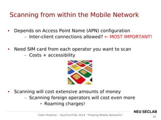 13
Collin Mulliner – DuoTechTalk 2014 “Probing Mobile Networks”
NEU SECLAB
Scanning from within the Mobile Network
 Depends on Access Point Name (APN) configuration
– Inter-client connections allowed? ← MOST IMPORTANT!
 Need SIM card from each operator you want to scan
– Costs + accessibility
 Scanning will cost extensive amounts of money
– Scanning foreign operators will cost even more
• Roaming charges!
 