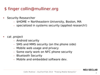 2
Collin Mulliner – DuoTechTalk 2014 “Probing Mobile Networks”
NEU SECLAB
$ finger collin@mulliner.org
 Security Researcher
– $HOME = Northeastern University, Boston, MA
– specialized in systems security (applied research!)
 cat .project
– Android security
– SMS and MMS security (on the phone side)
– Mobile web usage and privacy
– Some early work on NFC phone security
– Bluetooth Security
– Mobile and embedded software dev.
 