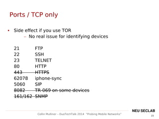 23
Collin Mulliner – DuoTechTalk 2014 “Probing Mobile Networks”
NEU SECLAB
Ports / TCP only
 Side effect if you use TOR
– No real issue for identifying devices
21 FTP
22 SSH
23 TELNET
80 HTTP
443 HTTPS
62078 iphone-sync
5060 SIP
8082 TR-069 on some devices
161/162 SNMP
 