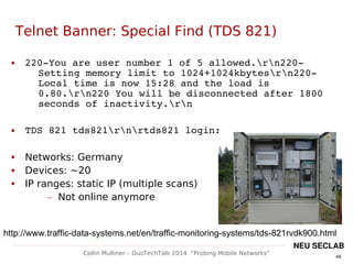 46
Collin Mulliner – DuoTechTalk 2014 “Probing Mobile Networks”
NEU SECLAB
Telnet Banner: Special Find (TDS 821)
 220­You are user number 1 of 5 allowed.rn220­
Setting memory limit to 1024+1024kbytesrn220­
Local time is now 15:28 and the load is 
0.80.rn220 You will be disconnected after 1800 
seconds of inactivity.rn
 TDS 821 tds821rnrtds821 login:
 Networks: Germany
 Devices: ~20
 IP ranges: static IP (multiple scans)
– Not online anymore
http://www.traffic-data-systems.net/en/traffic-monitoring-systems/tds-821rvdk900.html
 
