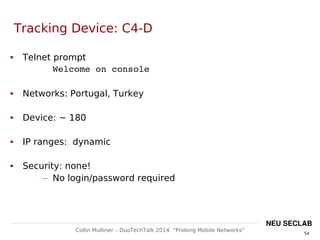 54
Collin Mulliner – DuoTechTalk 2014 “Probing Mobile Networks”
NEU SECLAB
Tracking Device: C4-D
 Telnet prompt
Welcome on console
 Networks: Portugal, Turkey
 Device: ~ 180
 IP ranges: dynamic
 Security: none!
– No login/password required
 