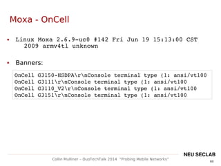 60
Collin Mulliner – DuoTechTalk 2014 “Probing Mobile Networks”
NEU SECLAB
Moxa - OnCell
 Linux Moxa 2.6.9­uc0 #142 Fri Jun 19 15:13:00 CST 
2009 armv4tl unknown
 Banners:
OnCell G3150­HSDPArnConsole terminal type (1: ansi/vt100
OnCell G3111rnConsole terminal type (1: ansi/vt100
OnCell G3110_V2rnConsole terminal type (1: ansi/vt100
OnCell G3151rnConsole terminal type (1: ansi/vt100
 