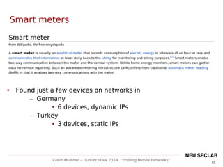 65
Collin Mulliner – DuoTechTalk 2014 “Probing Mobile Networks”
NEU SECLAB
Smart meters
 Found just a few devices on networks in
– Germany
• 6 devices, dynamic IPs
– Turkey
• 3 devices, static IPs
 