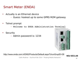 67
Collin Mulliner – DuoTechTalk 2014 “Probing Mobile Networks”
NEU SECLAB
Smart Meter (ENDA)
http://www.enda.com.tr/ENG/Products/Default.aspx?UrunGrupID=39

Actually is an Ethernet device
– Guess: hooked up to some GPRS M2M gateway

Telnet prompt
– Welcome to ENDA Administration Terminal

Security
– Admin password is: 1234
 