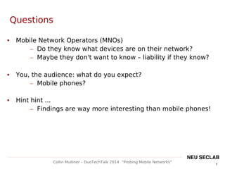 7
Collin Mulliner – DuoTechTalk 2014 “Probing Mobile Networks”
NEU SECLAB
Questions
 Mobile Network Operators (MNOs)
– Do they know what devices are on their network?
– Maybe they don't want to know – liability if they know?
 You, the audience: what do you expect?
– Mobile phones?
 Hint hint ...
– Findings are way more interesting than mobile phones!
 