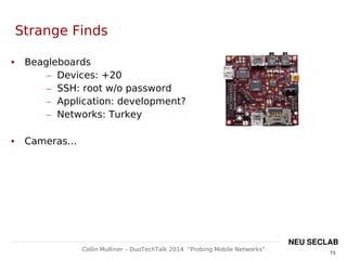 73
Collin Mulliner – DuoTechTalk 2014 “Probing Mobile Networks”
NEU SECLAB
Strange Finds
 Beagleboards
– Devices: +20
– SSH: root w/o password
– Application: development?
– Networks: Turkey
 Cameras...
 