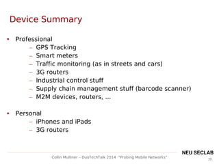 77
Collin Mulliner – DuoTechTalk 2014 “Probing Mobile Networks”
NEU SECLAB
Device Summary
 Professional
– GPS Tracking
– Smart meters
– Traffic monitoring (as in streets and cars)
– 3G routers
– Industrial control stuff
– Supply chain management stuff (barcode scanner)
– M2M devices, routers, ...
 Personal
– iPhones and iPads
– 3G routers
 