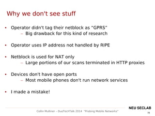 78
Collin Mulliner – DuoTechTalk 2014 “Probing Mobile Networks”
NEU SECLAB
Why we don't see stuff
 Operator didn't tag their netblock as “GPRS”
– Big drawback for this kind of research
 Operator uses IP address not handled by RIPE
 Netblock is used for NAT only
– Large portions of our scans terminated in HTTP proxies
 Devices don't have open ports
– Most mobile phones don't run network services
 I made a mistake!
 