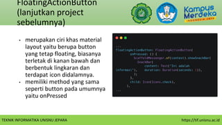 TEKNIK INFORMATIKA UNISNU JEPARA https://tif.unisnu.ac.id
FloatingActionButton
(lanjutkan project
sebelumnya)
• merupakan ciri khas material
layout yaitu berupa button
yang tetap floating, biasanya
terletak di kanan bawah dan
berbentuk lingkaran dan
terdapat icon didalamnya.
• memiliki method yang sama
seperti button pada umumnya
yaitu onPressed
 