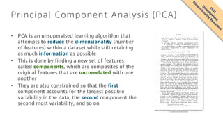 Principal Component Analysis (PCA)
• PCA is an unsupervised learning algorithm that
attempts to reduce the dimensionality (number
of features) within a dataset while still retaining
as much information as possible
• This is done by finding a new set of features
called components, which are composites of the
original features that are uncorrelated with one
another
• They are also constrained so that the first
component accounts for the largest possible
variability in the data, the second component the
second most variability, and so on
Pearson, K. 1901. On lines and planes of closest fit to systems of points in space. Philosophical Magazine 2:559-572.
http://pbil.univ-lyon1.fr/R/pearson1901.pdf
1901
U
nsupervised
D
im
ensionality
Reduction
 