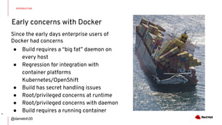 Early concerns with Docker
INTRODUCTION
4
Since the early days enterprise users of
Docker had concerns
● Build requires a “big fat” daemon on
every host
● Regression for integration with
container platforms
Kubernetes/OpenShift
● Build has secret handling issues
● Root/privileged concerns at runtime
● Root/privileged concerns with daemon
● Build requires a running container
@danieloh30
 