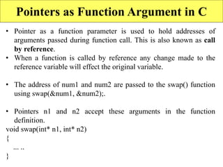 14
Pointers as Function Argument in C
• Pointer as a function parameter is used to hold addresses of
arguments passed during function call. This is also known as call
by reference.
• When a function is called by reference any change made to the
reference variable will effect the original variable.
• The address of num1 and num2 are passed to the swap() function
using swap(&num1, &num2);.
• Pointers n1 and n2 accept these arguments in the function
definition.
void swap(int* n1, int* n2)
{
... ..
}
 